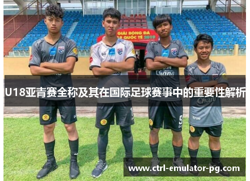 U18亚青赛全称及其在国际足球赛事中的重要性解析