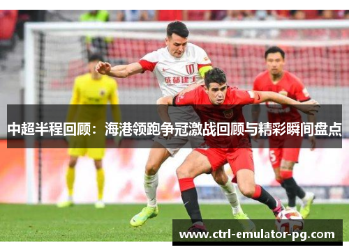 中超半程回顾：海港领跑争冠激战回顾与精彩瞬间盘点