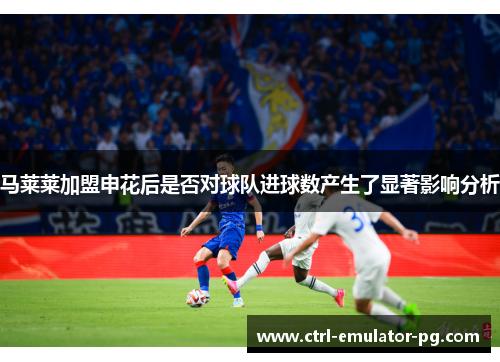 马莱莱加盟申花后是否对球队进球数产生了显著影响分析 马莱莱加盟申花后是否对球队进球数产生了显著影响分析