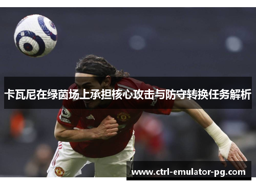 卡瓦尼在绿茵场上承担核心攻击与防守转换任务解析