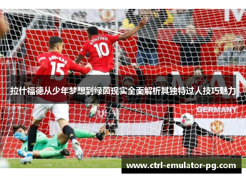 拉什福德从少年梦想到绿茵现实全面解析其独特过人技巧魅力