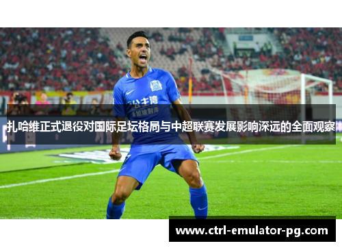 扎哈维正式退役对国际足坛格局与中超联赛发展影响深远的全面观察