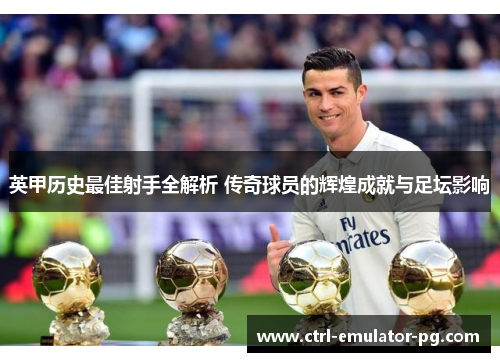 英甲历史最佳射手全解析 传奇球员的辉煌成就与足坛影响 英甲历史最佳射手全解析 传奇球员的辉煌成就与足坛影响