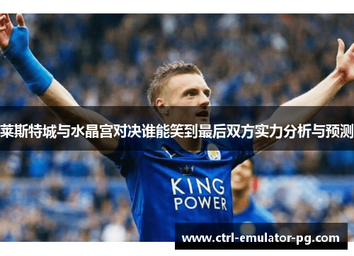 莱斯特城与水晶宫对决谁能笑到最后双方实力分析与预测 莱斯特城与水晶宫对决谁能笑到最后双方实力分析与预测