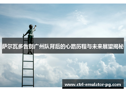 萨尔瓦多告别广州队背后的心路历程与未来展望揭秘 萨尔瓦多告别广州队背后的心路历程与未来展望揭秘