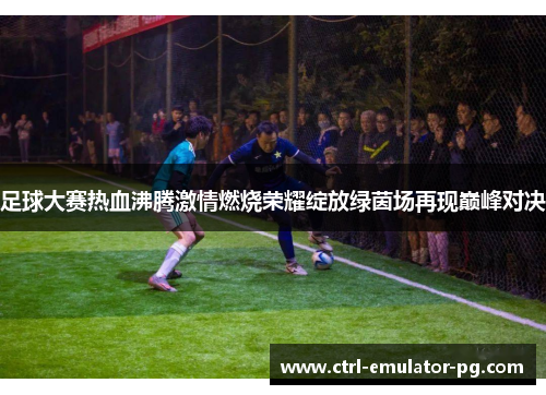 足球大赛热血沸腾激情燃烧荣耀绽放绿茵场再现巅峰对决