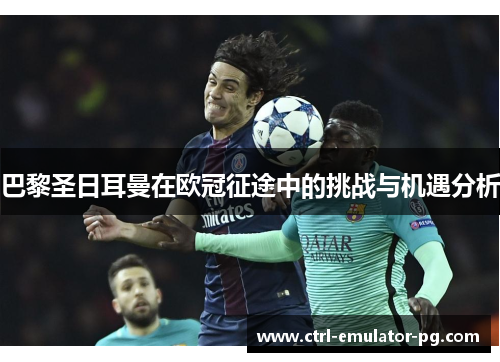 巴黎圣日耳曼在欧冠征途中的挑战与机遇分析 巴黎圣日耳曼在欧冠征途中的挑战与机遇分析