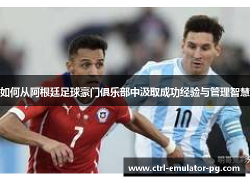 如何从阿根廷足球豪门俱乐部中汲取成功经验与管理智慧 如何从阿根廷足球豪门俱乐部中汲取成功经验与管理智慧