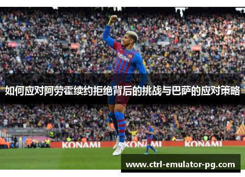 如何应对阿劳霍续约拒绝背后的挑战与巴萨的应对策略