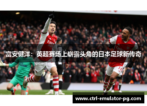 富安健洋：英超赛场上崭露头角的日本足球新传奇