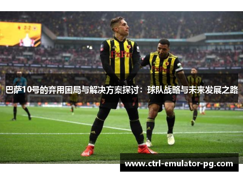 巴萨10号的弃用困局与解决方案探讨：球队战略与未来发展之路