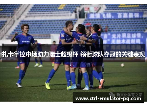 扎卡掌控中场助力瑞士超级杯 领衔球队夺冠的关键表现