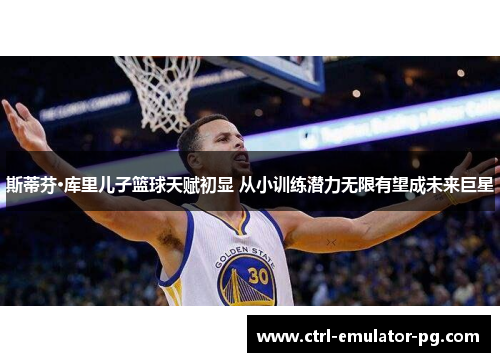 斯蒂芬·库里儿子篮球天赋初显 从小训练潜力无限有望成未来巨星