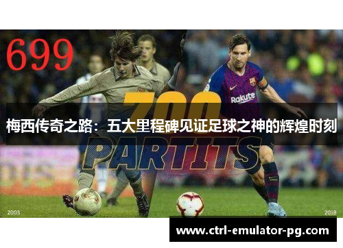 梅西传奇之路：五大里程碑见证足球之神的辉煌时刻