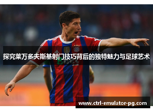 探究莱万多夫斯基射门技巧背后的独特魅力与足球艺术