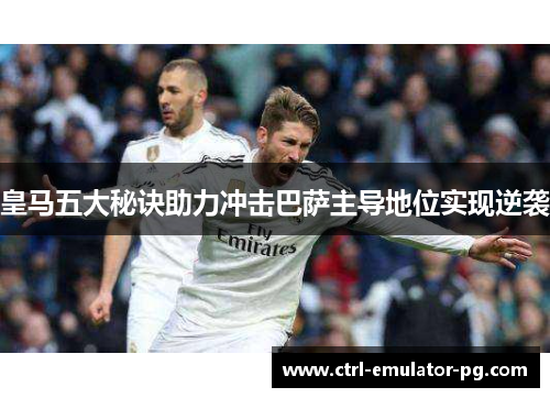 皇马五大秘诀助力冲击巴萨主导地位实现逆袭