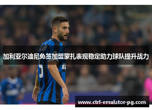 加利亚尔迪尼免签加盟蒙扎表现稳定助力球队提升战力